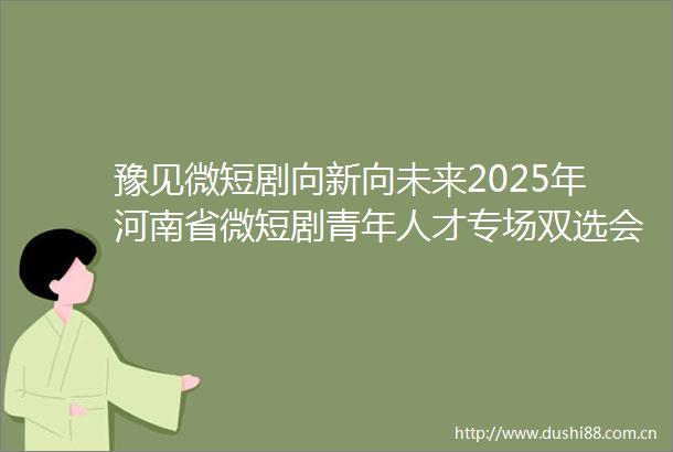 豫见微短剧向新向未来2025年河南省微短剧青年人才专场双选会举办