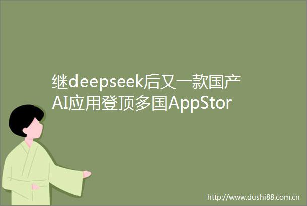 继deepseek后又一款国产AI应用登顶多国AppStore总榜