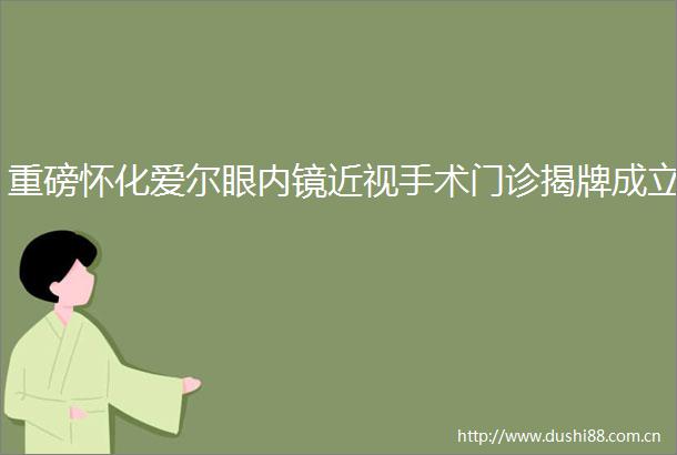 重磅怀化爱尔眼内镜近视手术门诊揭牌成立