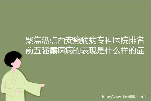 聚焦热点西安癫痫病专科医院排名前五强癫痫病的表现是什么样的症状