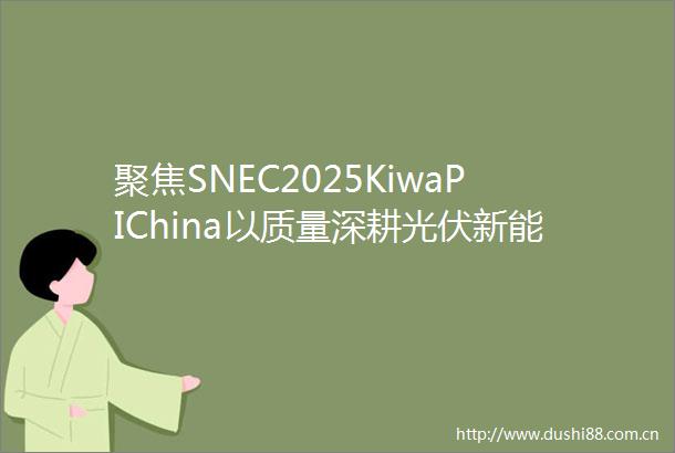 聚焦SNEC2025KiwaPIChina以质量深耕光伏新能源赛道