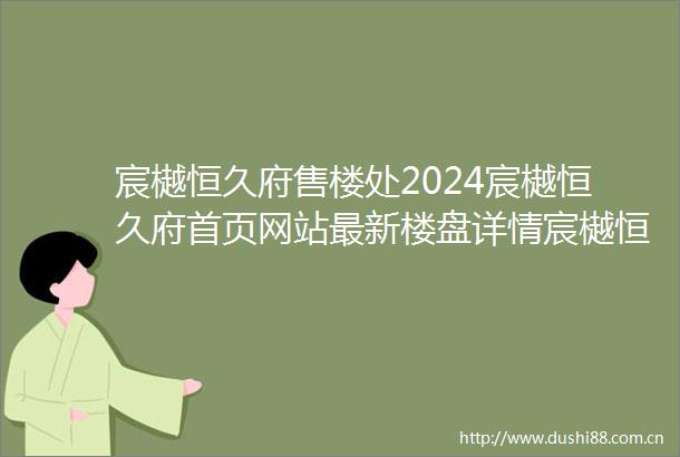 宸樾恒久府售楼处2024宸樾恒久府首页网站最新楼盘详情宸樾恒久府户型配套