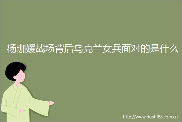 杨珈媛战场背后乌克兰女兵面对的是什么