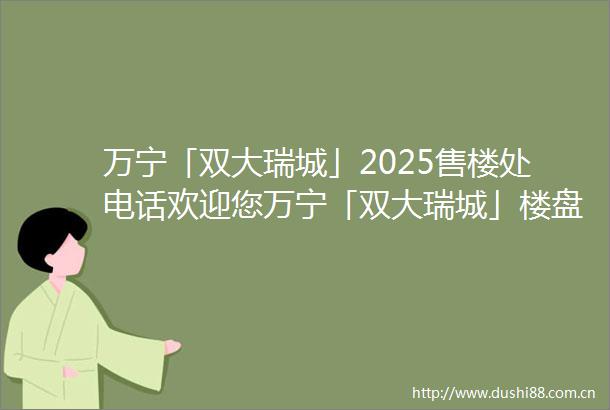 万宁「双大瑞城」2025售楼处电话欢迎您万宁「双大瑞城」楼盘网站楼盘详情最新价格