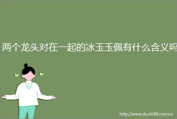 两个龙头对在一起的冰玉玉佩有什么含义吗