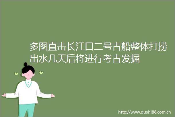 多图直击长江口二号古船整体打捞出水几天后将进行考古发掘