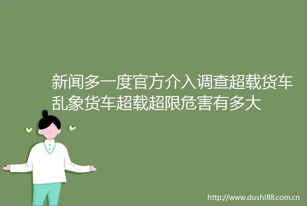 新闻多一度官方介入调查超载货车乱象货车超载超限危害有多大