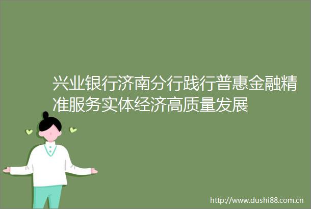 兴业银行济南分行践行普惠金融精准服务实体经济高质量发展