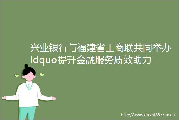 兴业银行与福建省工商联共同举办ldquo提升金融服务质效助力新时代民营经济强省战略rdquo活动