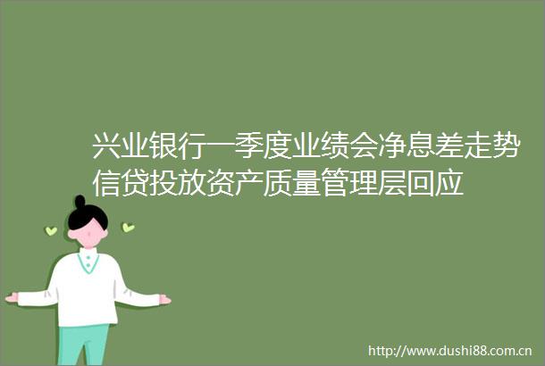 兴业银行一季度业绩会净息差走势信贷投放资产质量管理层回应