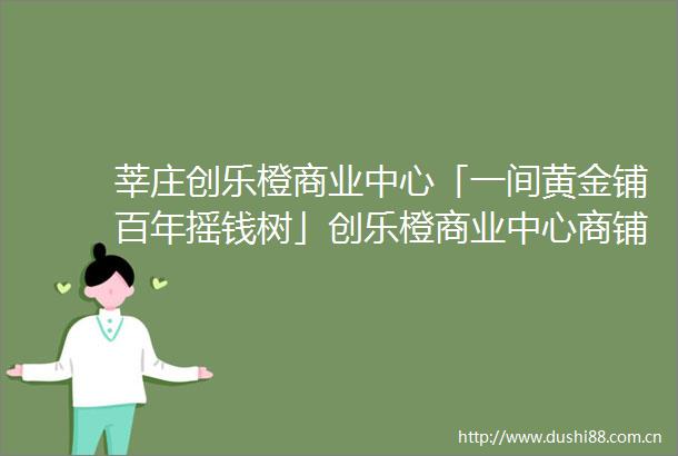 莘庄创乐橙商业中心「一间黄金铺百年摇钱树」创乐橙商业中心商铺怎么样好不好在哪里