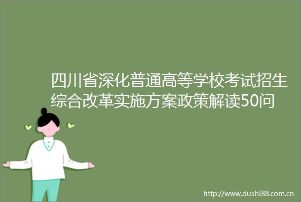 四川省深化普通高等学校考试招生综合改革实施方案政策解读50问四川省深化普通高等学校考试招生综合改革实施方案政策解读50问