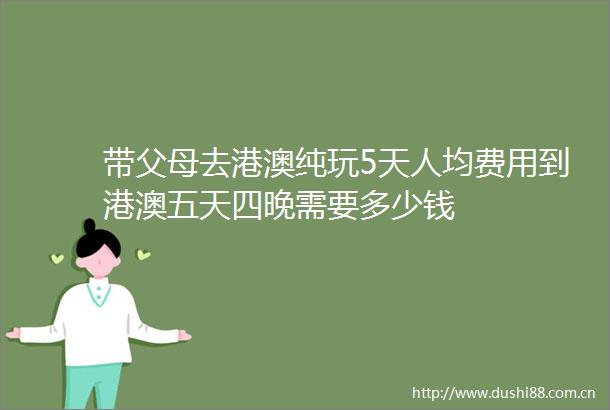 带父母去港澳纯玩5天人均费用到港澳五天四晚需要多少钱