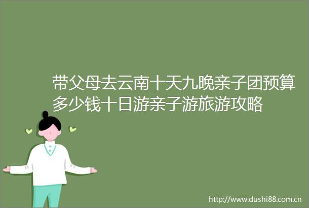 带父母去云南十天九晚亲子团预算多少钱十日游亲子游旅游攻略