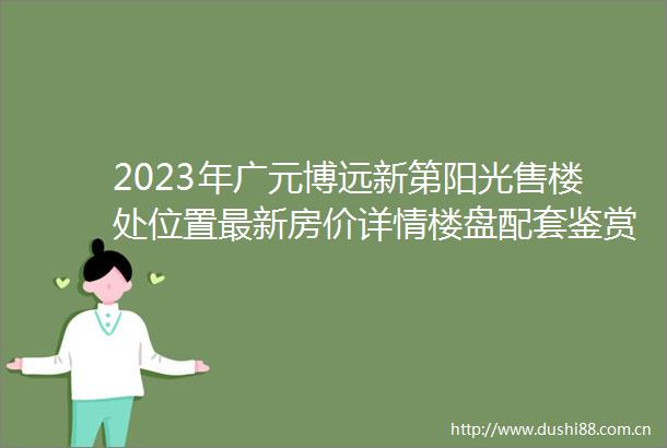 2023年广元博远新第阳光售楼处位置最新房价详情楼盘配套鉴赏