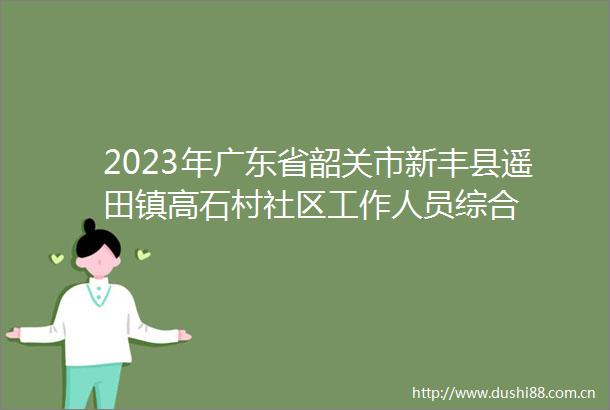 2023年广东省韶关市新丰县遥田镇高石村社区工作人员综合