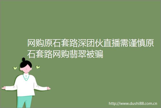 网购原石套路深团伙直播需谨慎原石套路网购翡翠被