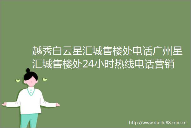 越秀白云星汇城售楼处电话广州星汇城售楼处24小时热线电话营销中心电话