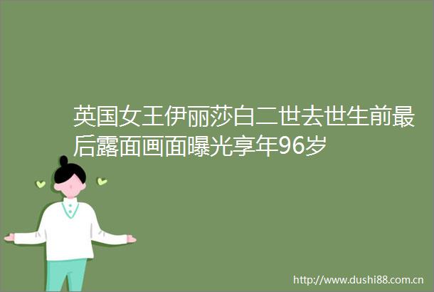 英国女王伊丽莎白二世去世生前最后露面画面享年96岁