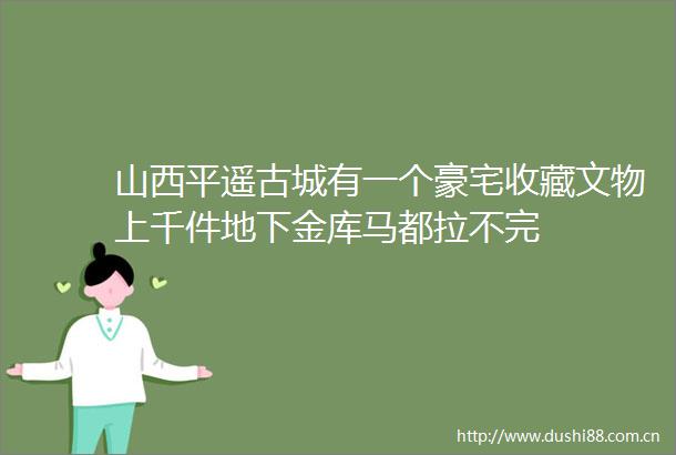 山西平遥古城有一个豪宅收藏文物上千件地下金库马都拉不完