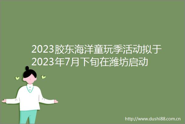 2023胶东海洋童玩季活动拟于2023年7月下旬在潍坊启动