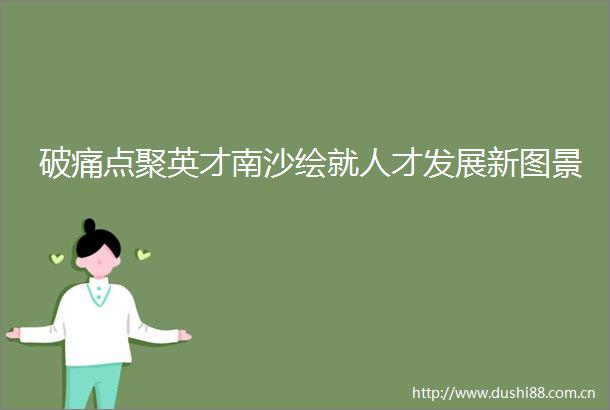 破痛点聚英才南沙绘就人才发展新图景