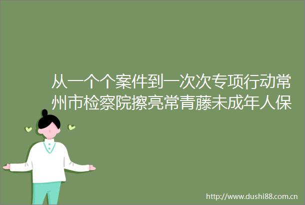 从一个个案件到一次次专项行动常州市检察院擦亮常青藤未成年人保护品牌