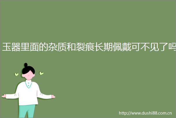 玉器里面的杂质和裂痕长期佩戴可不见了吗