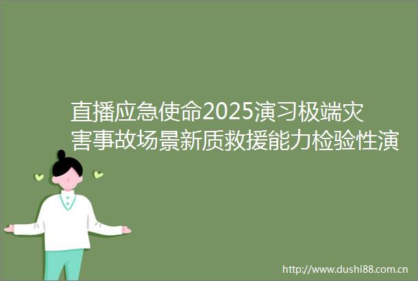 直播应急使命2025演习极端灾害事故场景新质救援能力检验性演习