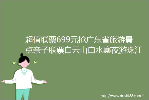 超值联票699元抢广东省旅游景点亲子联票白云山白水寨夜游珠江从化玫瑰园千龙沟等50多个热门景区任性游