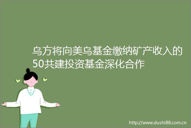 乌方将向美乌基金缴纳矿产收入的50共建投资基金深化合作