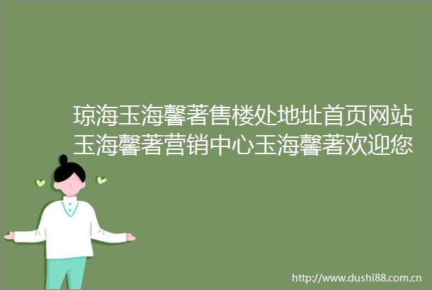 琼海玉海馨著售楼处地址首页网站玉海馨著营销中心玉海馨著欢迎您楼盘详情最新价格户型图样板间售楼处