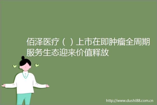 佰泽医疗（）上市在即肿瘤全周期服务生态迎来价值释放