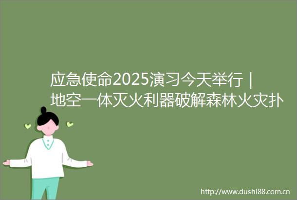 应急使命2025演习今天举行｜地空一体灭火利器破解森林火灾扑救难题