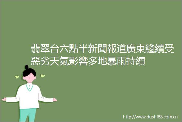翡翠台六點半新聞報道廣東繼續受惡劣天氣影響多地暴雨持續