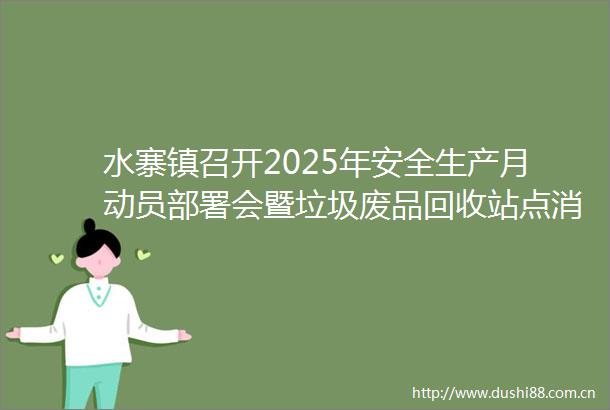 水寨镇召开2025年安全生产月动员部署会暨垃圾废品回收站点消防隐患治理会议