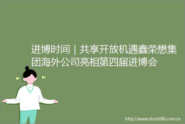 进博时间｜共享开放机遇鑫荣懋集团海外公司亮相第四届进博会