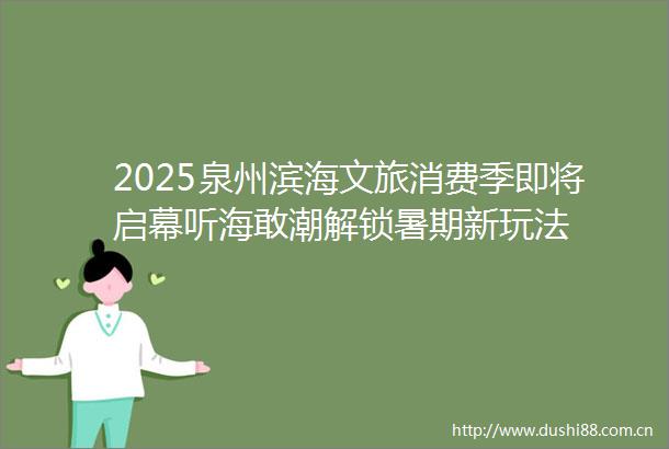 2025泉州滨海文旅消费季即将启幕听海敢潮解锁暑期新玩法