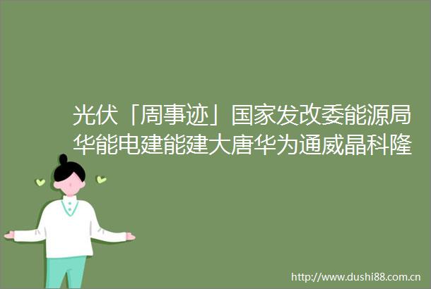 光伏「周事迹」发改委能源局华能电建能建大唐华为通威晶科隆基正泰新能华晟一道协鑫等