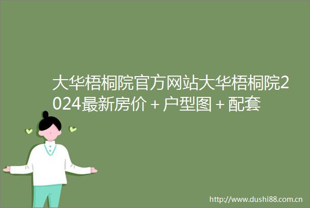 大华梧桐院官方网站大华梧桐院2024最新房价＋户型图＋配套