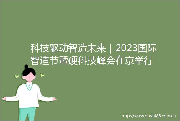 科技驱动智造未来｜2023国际智造节暨硬科技峰会在京举行
