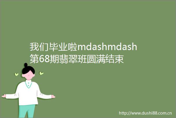 我们毕业啦mdashmdash第68期翡翠班圆满结束
