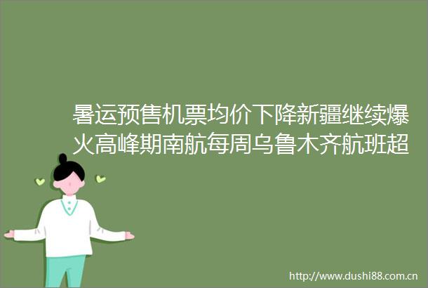 暑运预售机票均价下降新疆继续爆火高峰期南航每周乌鲁木齐航班超1600班次