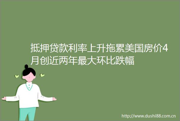 抵押利率上升拖累美国房价4月创近两年最大环比跌幅