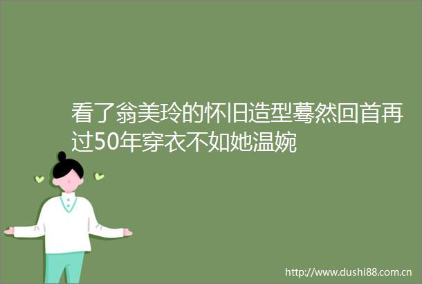 看了翁美玲的怀旧造型蓦然回首再过50年穿衣不如她温婉