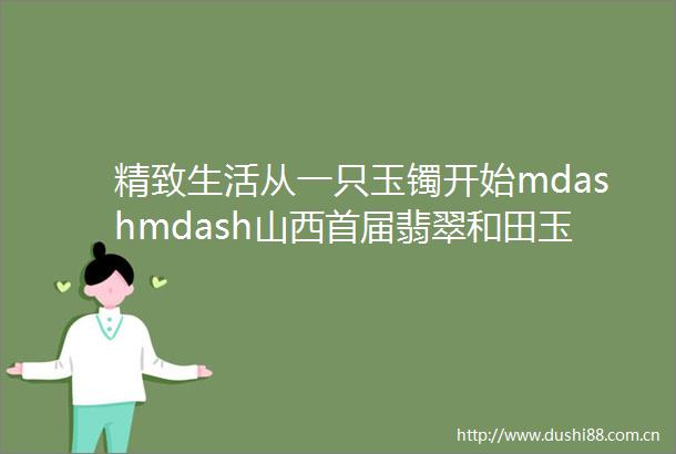 精致生活从一只玉镯开始mdashmdash山西首届翡翠和田玉工厂节进入返厂倒计时