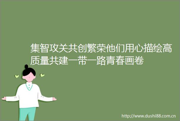 集智攻关共创繁荣他们用心描绘高质量共建一带一路青春画卷