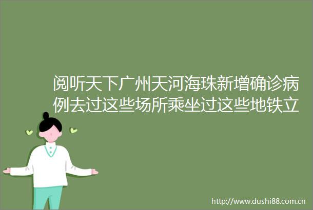 阅听天下广州天河海珠新增确诊病例去过这些场所乘坐过这些地铁立即报备事关出行深圳地铁公交最新通告