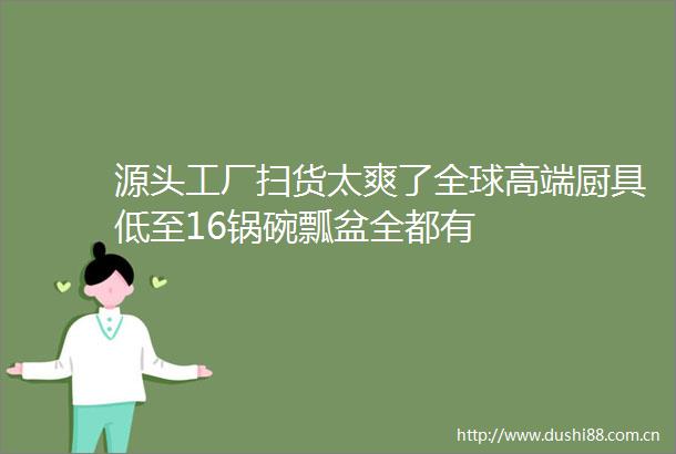 源头工厂扫货太爽了全球高端厨具低至16锅碗瓢盆全都有
