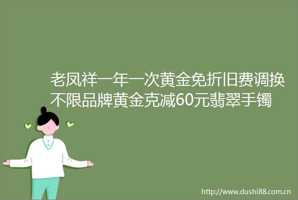 老凤祥一年一次黄金免折旧费调换不限品牌黄金克减60元翡翠手镯399元结婚购三金送婚嫁大礼包